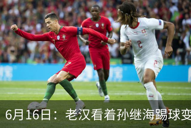 6月16日：老汉看着孙继海踢球变老，国脚成绩平平也有责任